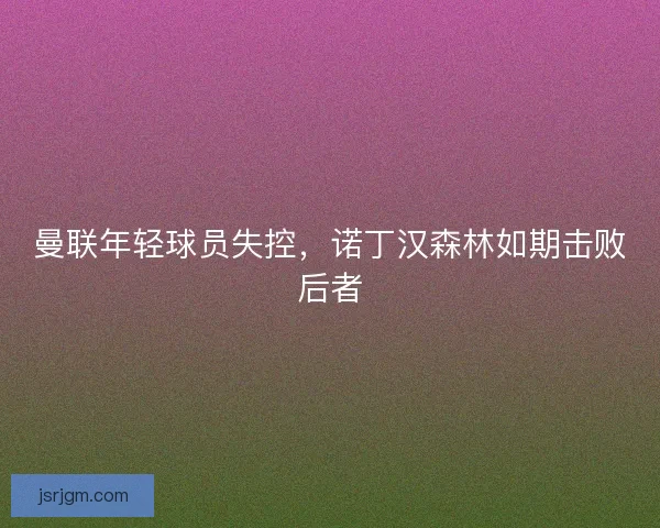 曼联年轻球员失控，诺丁汉森林如期击败后者