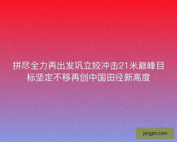 拼尽全力再出发巩立姣冲击21米巅峰目标坚定不移再创中国田径新高度